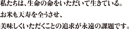 私たちは、生命の命をいただいて生きている。お米も天寿を全うさせ、美味しくいただくことの追求が永遠の課題です。